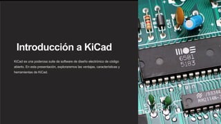 Introducción a KiCad
KiCad es una poderosa suite de software de diseño electrónico de código
abierto. En esta presentación, exploraremos las ventajas, características y
herramientas de KiCad.
 