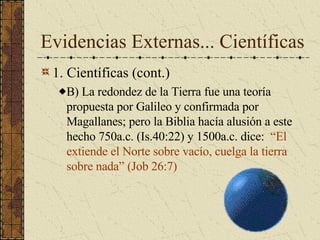 Evidencias Externas... Científicas 1. Científicas (cont.) B) La redondez de la Tierra fue una teoría propuesta por Galileo y confirmada por Magallanes; pero la Biblia hacía alusión a este hecho 750a.c. (Is.40:22) y 1500a.c. dice:  “El extiende el Norte sobre vacío, cuelga la tierra sobre nada” (Job 26:7)  