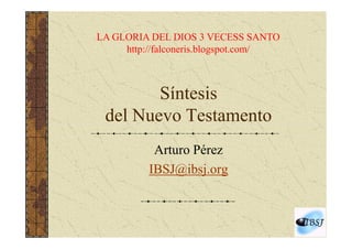 LA GLORIA DEL DIOS 3 VECESS SANTO
     http://falconeris.blogspot.com/



        Síntesis
 del Nuevo Testamento
           Arturo Pérez
          IBSJ@ibsj.org
 