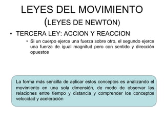 LEYES DEL MOVIMIENTO
(LEYES DE NEWTON)
• TERCERA LEY: ACCION Y REACCION
• Si un cuerpo ejerce una fuerza sobre otro, el segundo ejerce
una fuerza de igual magnitud pero con sentido y dirección
opuestos
La forma más sencilla de aplicar estos conceptos es analizando el
movimiento en una sola dimensión, de modo de observar las
relaciones entre tiempo y distancia y comprender los conceptos
velocidad y aceleración
 