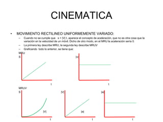 CINEMATICA
• MOVIMIENTO RECTILINEO UNIFORMEMENTE VARIADO:
– Cuando no se cumple que s = |V| t, aparece el concepto de aceleración, que no es otra cosa que la
variación en la velocidad de un móvil. Dicho de otro modo, en el MRU la aceleración sería 0.
– La primera ley describe MRU, la segunda ley describe MRUV
– Graficando todo lo anterior, se tiene que:
MRU
S |v|
t t
MRUV
S |V| |a|
|V| |a|
t t t
 
