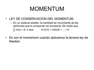 MOMENTUM
• LEY DE CONSERVACION DEL MOMENTUM
– En un sistema aislado, la cantidad de movimiento de las
partículas que lo componen es constante. De modo que
∑ m|v| = K, o sea: m1|v1| + m2|v2| + …= K
• Es con el momentum cuando aplicamos la tercera ley de
Newton.
 