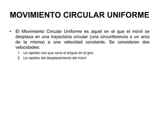 MOVIMIENTO CIRCULAR UNIFORME
• El Movimiento Circular Uniforme es aquel en el que el móvil se
desplaza en una trayectoria circular (una circunferencia o un arco
de la misma) a una velocidad constante. Se consideran dos
velocidades:
1. La rapidez con que varía el ángulo en el giro.
2. La rapidez del desplazamiento del móvil
 