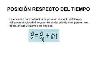 POSICIÓN RESPECTO DEL TIEMPO
La ecuación para determinar la posición respecto del tiempo,
utilizando la velocidad angular, es similar a la de mru, pero en vez
de distancias utilizamos los ángulos.
 