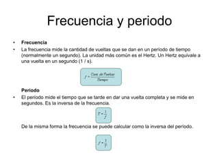 Frecuencia y periodo
• Frecuencia
• La frecuencia mide la cantidad de vueltas que se dan en un período de tiempo
(normalmente un segundo). La unidad más común es el Hertz. Un Hertz equivale a
una vuelta en un segundo (1 / s).
Período
• El período mide el tiempo que se tarde en dar una vuelta completa y se mide en
segundos. Es la inversa de la frecuencia.
De la misma forma la frecuencia se puede calcular como la inversa del período.
 