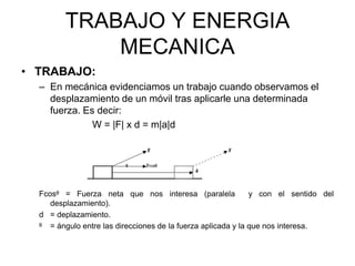 TRABAJO Y ENERGIA
MECANICA
• TRABAJO:
– En mecánica evidenciamos un trabajo cuando observamos el
desplazamiento de un móvil tras aplicarle una determinada
fuerza. Es decir:
W = |F| x d = m|a|d
Fcosᶿ = Fuerza neta que nos interesa (paralela y con el sentido del
desplazamiento).
d = deplazamiento.
ᶿ = ángulo entre las direcciones de la fuerza aplicada y la que nos interesa.
 