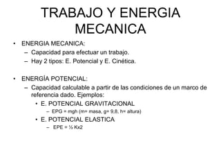 TRABAJO Y ENERGIA
MECANICA
• ENERGIA MECANICA:
– Capacidad para efectuar un trabajo.
– Hay 2 tipos: E. Potencial y E. Cinética.
• ENERGÍA POTENCIAL:
– Capacidad calculable a partir de las condiciones de un marco de
referencia dado. Ejemplos:
• E. POTENCIAL GRAVITACIONAL
– EPG = mgh (m= masa, g= 9,8, h= altura)
• E. POTENCIAL ELASTICA
– EPE = ½ Kx2
 