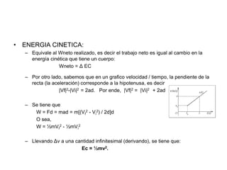• ENERGIA CINETICA:
– Equivale al Wneto realizado, es decir el trabajo neto es igual al cambio en la
energía cinética que tiene un cuerpo:
Wneto = Δ EC
– Por otro lado, sabemos que en un grafico velocidad / tiempo, la pendiente de la
recta (la aceleración) corresponde a la hipotenusa, es decir
|Vf|2-|Vi|2 = 2ad. Por ende, |Vf|2 = |Vi|2 + 2ad
– Se tiene que
W = Fd = mad = m[(Vf
2 - Vi
2) / 2d]d
O sea,
W = ½mVf
2 - ½mVi
2
– Llevando Δv a una cantidad infinitesimal (derivando), se tiene que:
Ec = ½mv2.
 