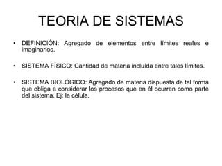 TEORIA DE SISTEMAS
• DEFINICIÓN: Agregado de elementos entre límites reales e
imaginarios.
• SISTEMA FÍSICO: Cantidad de materia incluída entre tales límites.
• SISTEMA BIOLÓGICO: Agregado de materia dispuesta de tal forma
que obliga a considerar los procesos que en él ocurren como parte
del sistema. Ej: la célula.
 