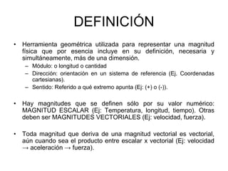 DEFINICIÓN
• Herramienta geométrica utilizada para representar una magnitud
física que por esencia incluye en su definición, necesaria y
simultáneamente, más de una dimensión.
– Módulo: o longitud o cantidad
– Dirección: orientación en un sistema de referencia (Ej. Coordenadas
cartesianas).
– Sentido: Referido a qué extremo apunta (Ej: (+) o (-)).
• Hay magnitudes que se definen sólo por su valor numérico:
MAGNITUD ESCALAR (Ej: Temperatura, longitud, tiempo). Otras
deben ser MAGNITUDES VECTORIALES (Ej: velocidad, fuerza).
• Toda magnitud que deriva de una magnitud vectorial es vectorial,
aún cuando sea el producto entre escalar x vectorial (Ej: velocidad
→ aceleración → fuerza).
 