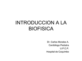 INTRODUCCION A LA
BIOFISICA
Dr. Carlos Morales A.
Cardiólogo Pediatra
U.P.C.P.
Hospital de Coquimbo
 
