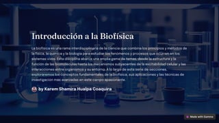 I troducció a la Biofí ica
La biofísica es una rama interdisciplinaria de la ciencia que combina los principios y métodos de
la física, la química y la biología para estudiar los fenómenos y procesos que ocurren en los
sistemas vivos. Esta disciplina abarca una amplia gama de temas, desde la estructura y la
función de las biomoléculas hasta los mecanismos subyacentes de la excitabilidad celular y las
interacciones entre organismos y su entorno. A lo largo de esta serie de secciones,
exploraremos los conceptos fundamentales de la biofísica, sus aplicaciones y las técnicas de
investigación más avanzadas en este campo apasionante.
by Karem Shamira Hualpa Coaquira
KA
 