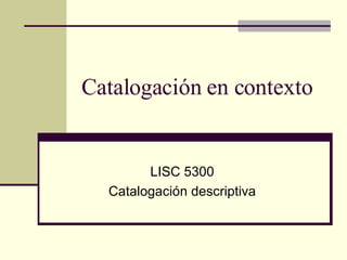Catalogación en contexto LISC 5300 Catalogación descriptiva 