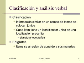 Clasificación y análisis verbal Clasificación Información similar en un campo de temas se colocan juntos Cada ítem tiene un identificador único en una localización prescrita  signatura topográfica Epígrafes Ítems se arreglan de acuerdo a sus materias 