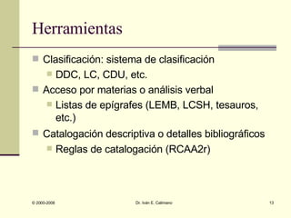 Herramientas Clasificación: sistema de clasificación DDC, LC, CDU, etc. Acceso por materias o análisis verbal Listas de epígrafes (LEMB, LCSH, tesauros, etc.) Catalogación descriptiva o detalles bibliográficos   Reglas de catalogación (RCAA2r) 