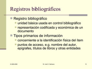 Registros bibliográficos Registro bibliográfico  unidad básica usada en control bibliográfico representación codificada y económica de un documento Tipos primarios de información concerniente a la identificación física del ítem puntos de acceso, e.g. nombre del autor, epígrafes, títulos de libros y otras entidades 