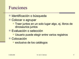 Funciones Identificación o búsqueda Colocar o agrupar  Traer juntos en un solo lugar algo, ej. libros de dinosaurios juntos Evaluación o selección  Usuario puede elegir entre varios registros Colocación  exclusiva de los catálogos 