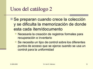 Usos del catálogo 2 Se preparan cuando crece la colección y se dificulta la memorización de donde esta cada ítem/documento Necesaria la creación de registros formales para recuperación e inventario Se necesita un tipo de control sobre los diferentes puntos de acceso que se ejerce cuando se usa un control para la uniformidad 