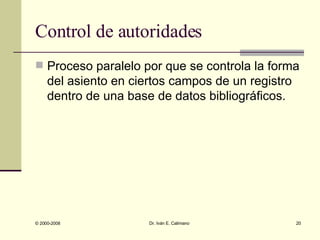 Control de autoridades Proceso paralelo por que se controla la forma del asiento en ciertos campos de un registro dentro de una base de datos bibliográficos. 