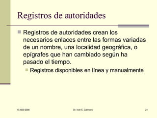 Registros de autoridades Registros de autoridades crean los necesarios enlaces entre las formas variadas de un nombre, una localidad geográfica, o epígrafes que han cambiado según ha pasado el tiempo.  Registros disponibles en línea y manualmente 