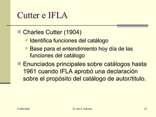Cutter e IFLA Charles Cutter (1904) Identifica funciones del catálogo Base para el entendimiento hoy día de las funciones del catálogo Enunciados principales sobre catálogos hasta 1961 cuando IFLA aprobó una declaración sobre el propósito del catálogo de autor/titulo.  