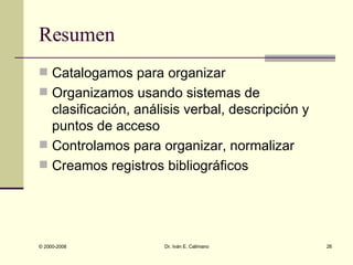 Resumen Catalogamos para organizar Organizamos usando sistemas de clasificación, análisis verbal, descripción y puntos de acceso Controlamos para organizar, normalizar Creamos registros bibliográficos 