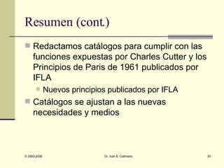Resumen (cont.) Redactamos catálogos para cumplir con las funciones expuestas por Charles Cutter y los Principios de Paris de 1961 publicados por IFLA Nuevos principios publicados por IFLA Catálogos se ajustan a las nuevas necesidades y medios 