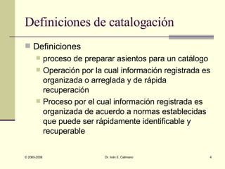 Definiciones de catalogación Definiciones proceso de preparar asientos para un catálogo Operación por la cual información registrada es organizada o arreglada y de rápida recuperación Proceso por el cual información registrada es organizada de acuerdo a normas establecidas que puede ser rápidamente identificable y recuperable 