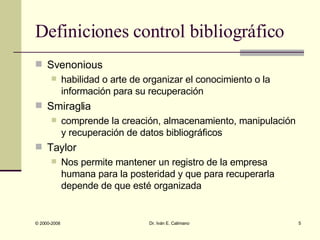 Definiciones control bibliográfico Svenonious habilidad o arte de organizar el conocimiento o la información para su recuperación Smiraglia comprende la creación, almacenamiento, manipulación y recuperación de datos bibliográficos Taylor Nos permite mantener un registro de la empresa humana para la posteridad y que para recuperarla depende de que esté organizada 