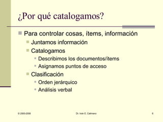¿Por qué catalogamos? Para controlar cosas, ítems, información Juntamos información Catalogamos Describimos los documentos/ítems Asignamos puntos de acceso Clasificación Orden jerárquico Análisis verbal 