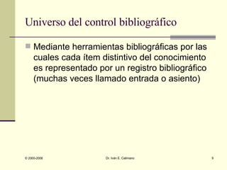 Universo del control bibliográfico Mediante herramientas bibliográficas por las cuales cada ítem distintivo del conocimiento es representado por un registro bibliográfico (muchas veces llamado entrada o asiento) 