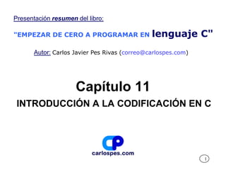 Presentación resumen del libro:

"EMPEZAR DE CERO A PROGRAMAR EN                lenguaje C"
       Autor: Carlos Javier Pes Rivas (correo@carlospes.com)




                     Capítulo 11
 INTRODUCCIÓN A LA CODIFICACIÓN EN C




                                                               1
 