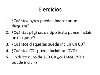 Ejercicios
1. ¿Cuántos bytes puede almacenar un
   disquete?
2. ¿Cuántas páginas de tipo texto puede incluir
   un disquete?
3. ¿Cuántos disquetes puede incluir un CD?
4. ¿Cuántos CDs puede incluir un DVD?
5. Un disco duro de 380 GB ¿cuántos DVDs
   puede incluir?
 