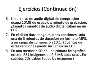 Ejercicios (Continuación)
6. Un archivo de audio digital sin compresión
   ocupa 10MB de espacio x minuto de grabación.
   ¿Cuántos minutos de audio digital caben en un
   CD?
7. En el disco duro tengo muchas canciones cada
   una de 3 minutos de duración en formato MP3,
   a un rango de compresión 10:1. ¿Cuántas de
   éstas canciones puedo incluir en un CD?
8. En una memoria SD de una cámara fotográfica
   existen 221 imágenes de 2,2 MB cada una. ¿En
   cuántos CDs caben todas las imágenes?
 