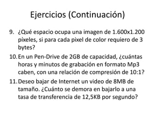 Ejercicios (Continuación)
9. ¿Qué espacio ocupa una imagen de 1.600x1.200
   píxeles, si para cada pixel de color requiero de 3
   bytes?
10.En un Pen-Drive de 2GB de capacidad, ¿cuántas
   horas y minutos de grabación en formato Mp3
   caben, con una relación de compresión de 10:1?
11.Deseo bajar de Internet un video de 8MB de
   tamaño. ¿Cuánto se demora en bajarlo a una
   tasa de transferencia de 12,5KB por segundo?
 