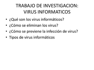 TRABAJO DE INVESTIGACION:
          VIRUS INFORMATICOS
•   ¿Qué son los virus informáticos?
•   ¿Cómo se eliminan los virus?
•   ¿Cómo se previene la infección de virus?
•   Tipos de virus informáticos
 