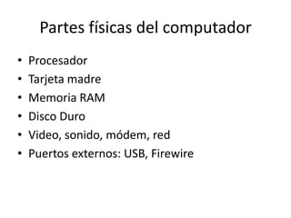 Partes físicas del computador
•   Procesador
•   Tarjeta madre
•   Memoria RAM
•   Disco Duro
•   Video, sonido, módem, red
•   Puertos externos: USB, Firewire
 