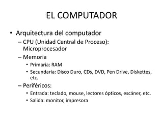 EL COMPUTADOR
• Arquitectura del computador
  – CPU (Unidad Central de Proceso):
    Microprocesador
  – Memoria
     • Primaria: RAM
     • Secundaria: Disco Duro, CDs, DVD, Pen Drive, Diskettes,
       etc.
  – Periféricos:
     • Entrada: teclado, mouse, lectores ópticos, escáner, etc.
     • Salida: monitor, impresora
 