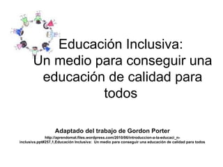 Educación Inclusiva:  Un medio para conseguir una educación de calidad para todos   Adaptado del trabajo de  Gordon Porter http://aprendomat.files.wordpress.com/2010/06/introduccion-a-la-educaci_n-inclusiva.ppt#257,1,Educación Inclusiva:  Un medio para conseguir una educación de calidad para todos 