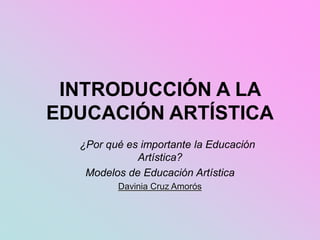 INTRODUCCIÓN A LA
EDUCACIÓN ARTÍSTICA
¿Por qué es importante la Educación
Artística?
Modelos de Educación Artística
Davinia Cruz Amorós
 