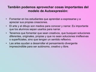 También podemos aprovechar cosas importantes del
modelo de Autoexpresión:
• Fomentar en los estudiantes que aprendan a expresarse y a
apreciar sus propias creaciones.
• El arte y el dibujo son medios para conocer y narrar. Es importante
que los alumnos sepan usarlos para narrar.
• Tenemos que fomentar que sean creativos, que busquen soluciones
diferentes, originales, propias y que no sean soluciones irreflexivas
o superficiales, sino que tengan un sentido reflexivo.
• Las artes ayudan a desarrollar el pensamiento divergente
imprescindible para ser autónomo, creativo y libre.
 
