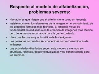 Respecto al modelo de alfabetización,
problemas severos:
• Hay autores que niegan que el arte funcione como un lenguaje.
• Insiste mucho en los elementos de la imagen, en el conocimiento de
los procesos formales más técnicos. El lenguaje visual es
fundamental en el diseño o en la creación de imágenes más técnica
pero tiene menos importancia para la gente corriente.
• Hace una lectura muy automática de las imágenes.
• Las personas no pueden ser concebidas como consumidores de
imágenes.
• Las actividades diseñadas según este modelo a menudo son
aburridas, relativas, descontextualizadas y no tienen sentido para
los alumnos.
 
