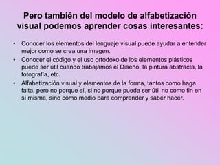 Pero también del modelo de alfabetización
visual podemos aprender cosas interesantes:
• Conocer los elementos del lenguaje visual puede ayudar a entender
mejor como se crea una imagen.
• Conocer el código y el uso ortodoxo de los elementos plásticos
puede ser útil cuando trabajamos el Diseño, la pintura abstracta, la
fotografía, etc.
• Alfabetización visual y elementos de la forma, tantos como haga
falta, pero no porque sí, si no porque pueda ser útil no como fin en
sí misma, sino como medio para comprender y saber hacer.
 