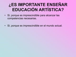 ¿ES IMPORTANTE ENSEÑAR
EDUCACIÓN ARTÍSTICA?
• Sí, porque es imprescindible para alcanzar las
competencias necesarias.
• Sí, porque es imprescindible en el mundo actual.
 