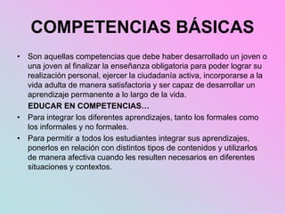 COMPETENCIAS BÁSICAS
• Son aquellas competencias que debe haber desarrollado un joven o
una joven al finalizar la enseñanza obligatoria para poder lograr su
realización personal, ejercer la ciudadanía activa, incorporarse a la
vida adulta de manera satisfactoria y ser capaz de desarrollar un
aprendizaje permanente a lo largo de la vida.
EDUCAR EN COMPETENCIAS…
• Para integrar los diferentes aprendizajes, tanto los formales como
los informales y no formales.
• Para permitir a todos los estudiantes integrar sus aprendizajes,
ponerlos en relación con distintos tipos de contenidos y utilizarlos
de manera afectiva cuando les resulten necesarios en diferentes
situaciones y contextos.
 