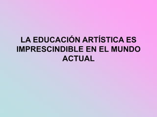 LA EDUCACIÓN ARTÍSTICA ES
IMPRESCINDIBLE EN EL MUNDO
ACTUAL
 