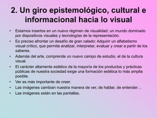 2. Un giro epistemológico, cultural e
informacional hacia lo visual
• Estamos insertos en un nuevo régimen de visualidad: un mundo dominado
por dispositivos visuales y tecnologías de la representación.
• Es preciso afrontar un desafío de gran calado: Adquirir un alfabetismo
visual crítico, que permita analizar, interpretar, evaluar y crear a partir de los
saberes.
• Además del arte, comprende un nuevo campo de estudio, el de la cultura
visual.
• El carácter altamente estético de la mayoría de los productos y prácticas
públicas de nuestra sociedad exige una formación estética lo más amplia
posible.
• Ver es más importante de creer.
• Las imágenes cambian nuestra manera de ver, de hablar, de entender…
• Las imágenes están en las pantallas.
 