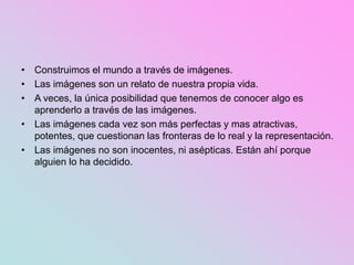 • Construimos el mundo a través de imágenes.
• Las imágenes son un relato de nuestra propia vida.
• A veces, la única posibilidad que tenemos de conocer algo es
aprenderlo a través de las imágenes.
• Las imágenes cada vez son más perfectas y mas atractivas,
potentes, que cuestionan las fronteras de lo real y la representación.
• Las imágenes no son inocentes, ni asépticas. Están ahí porque
alguien lo ha decidido.
 