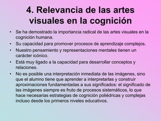 4. Relevancia de las artes
visuales en la cognición
• Se ha demostrado la importancia radical de las artes visuales en la
cognición humana.
• Su capacidad para promover procesos de aprendizaje complejos.
• Nuestro pensamiento y representaciones mentales tienen un
carácter icónico.
• Está muy ligado a la capacidad para desarrollar conceptos y
relaciones.
• No es posible una interpretación inmediata de las imágenes, sino
que el alumno tiene que aprender a interpretarlas y construir
aproximaciones fundamentadas a sus significados: el significado de
las imágenes siempre es fruto de procesos sistemáticos, lo que
hace necesarias estrategias de cognición poliédricas y complejas
incluso desde los primeros niveles educativos.
 