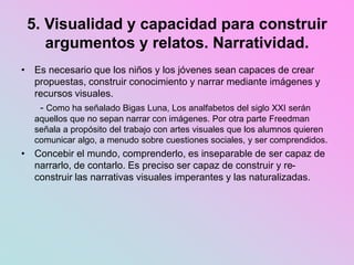 5. Visualidad y capacidad para construir
argumentos y relatos. Narratividad.
• Es necesario que los niños y los jóvenes sean capaces de crear
propuestas, construir conocimiento y narrar mediante imágenes y
recursos visuales.
- Como ha señalado Bigas Luna, Los analfabetos del siglo XXI serán
aquellos que no sepan narrar con imágenes. Por otra parte Freedman
señala a propósito del trabajo con artes visuales que los alumnos quieren
comunicar algo, a menudo sobre cuestiones sociales, y ser comprendidos.
• Concebir el mundo, comprenderlo, es inseparable de ser capaz de
narrarlo, de contarlo. Es preciso ser capaz de construir y re-
construir las narrativas visuales imperantes y las naturalizadas.
 